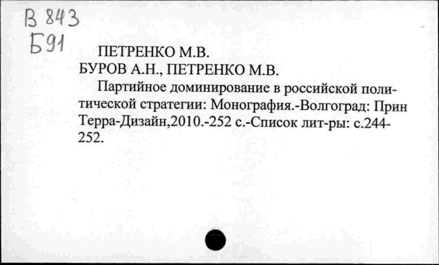 ﻿в М3
£91
ПЕТРЕНКО М.В.
БУРОВ А.Н, ПЕТРЕНКО М.В.
Партийное доминирование в российской политической стратегии: Монография.-Волгоград: Прин Терра-Дизайн,2010.-252 с.-Список лит-ры: с.244-252.